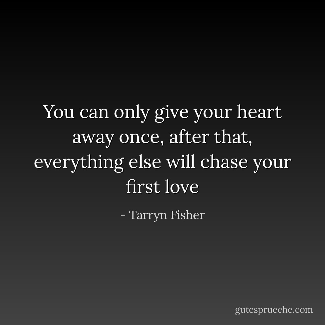 You can only give your heart away once, after that, everything else will chase your first love - Tarryn Fisher