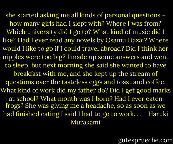 she started asking me all kinds of personal questions – how many girls had I slept with? Where I was from? Which university did I go to? What kind of music did I like? Had I ever read any novels by Osamu Dazai? Where would I like to go if I could travel abroad? Did I think her nipples were too big? I made up some answers and went to sleep, but next morning she said she wanted to have breakfast with me, and she kept up the stream of questions over the tasteless eggs and toast and coffee. What kind of work did my father do? Did I get good marks at school? What month was I born? Had I ever eaten frogs? She was giving me a headache, so as soon as we had finished eating I said I had to go to work. . . - Haruki Murakami