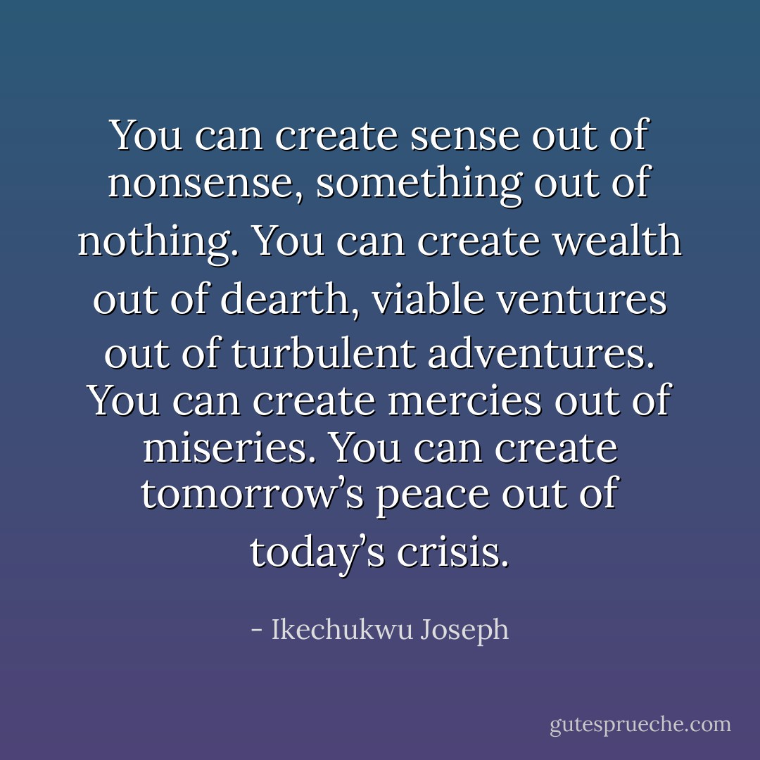You can create sense out of nonsense, something out of nothing. You can create wealth out of dearth, viable ventures out of turbulent adventures. You can create mercies out of miseries. You can create tomorrow’s peace out of today’s crisis. - Ikechukwu Joseph