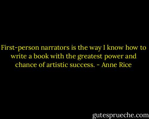 First-person narrators is the way I know how to write a book with the greatest power and chance of artistic success. - Anne Rice