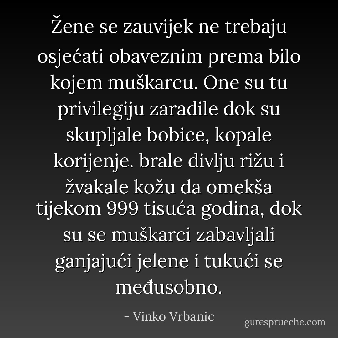Žene se zauvijek ne trebaju osjećati obaveznim prema bilo kojem muškarcu. One su tu privilegiju zaradile dok su skupljale bobice, kopale korijenje. brale divlju rižu i žvakale kožu da omekša tijekom 999 tisuća godina, dok su se muškarci zabavljali ganjajući jelene i tukući se međusobno. - Vinko Vrbanic