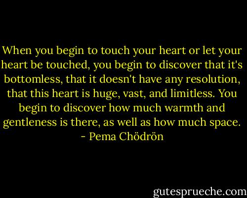 When you begin to touch your heart or let your heart be touched, you begin to discover that it's bottomless, that it doesn't have any resolution, that this heart is huge, vast, and limitless. You begin to discover how much warmth and gentleness is there, as well as how much space. - Pema Chödrön