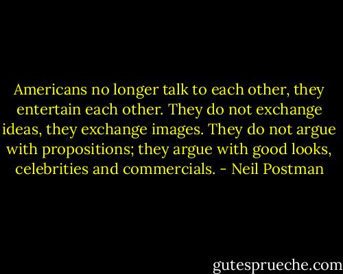 Americans no longer talk to each other, they entertain each other. They do not exchange ideas, they exchange images. They do not argue with propositions; they argue with good looks, celebrities and commercials. - Neil Postman