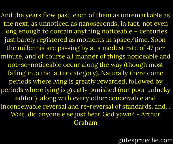 And the years flow past, each of them as unremarkable as the next, as unnoticed as nanoseconds, in fact, not even long enough to contain anything noticeable – centuries just barely registered as moments in space/time. Soon the millennia are passing by at a modest rate of 47 per minute, and of course all manner of things noticeable and not-so-noticeable occur along the way (though most falling into the latter category). Naturally there come periods where lying is greatly rewarded, followed by periods where lying is greatly punished (our poor unlucky editor!), along with every other conceivable and inconceivable reversal and re-reversal of standards, and…<br /><br />Wait, did anyone else just hear God yawn? - Arthur  Graham