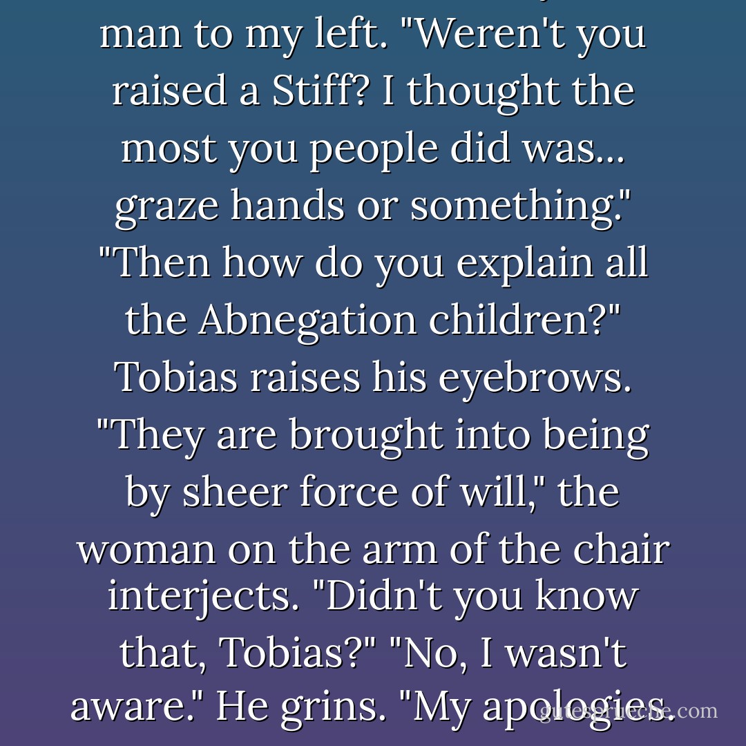 Whoa there, Tobias," says the man to my left. "Weren't you raised a Stiff? I thought the most you people did was... graze hands or something."<br />"Then how do you explain all the Abnegation children?" Tobias raises his eyebrows.<br />"They are brought into being by sheer force of will," the woman on the arm of the chair interjects. "Didn't you know that, Tobias?"<br />"No, I wasn't aware." He grins. "My apologies. - Veronica Roth