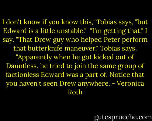 I don't know if you know this," Tobias says, "but Edward is a little unstable."<br /> "I'm getting that," I say.<br />"That Drew guy who helped Peter perform that butterknife maneuver," Tobias says. "Apparently when he got kicked out of Dauntless, he tried to join the same group of factionless Edward was a part of. Notice that you haven't seen Drew anywhere. - Veronica Roth