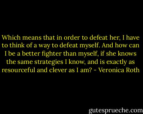 Which means that in order to defeat her, I have to think of a way to defeat myself. And how can I be a better fighter than myself, if she knows the same strategies I know, and is exactly as resourceful and clever as I am? - Veronica Roth