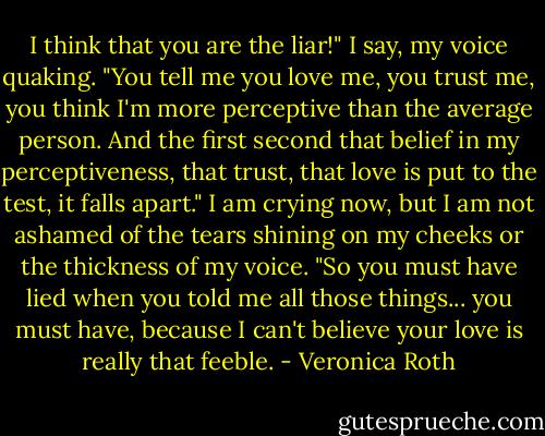I think that you are the liar!" I say, my voice quaking.<br />"You tell me you love me, you trust me, you think I'm more perceptive than the average person. And the first second that belief in my perceptiveness, that trust, that love is put to the test, it falls apart." I am crying now, but I am not ashamed of the tears shining on my cheeks or the thickness of my voice. "So you must have lied when you told me all those things... you must have, because I can't believe your love is really that feeble. - Veronica Roth