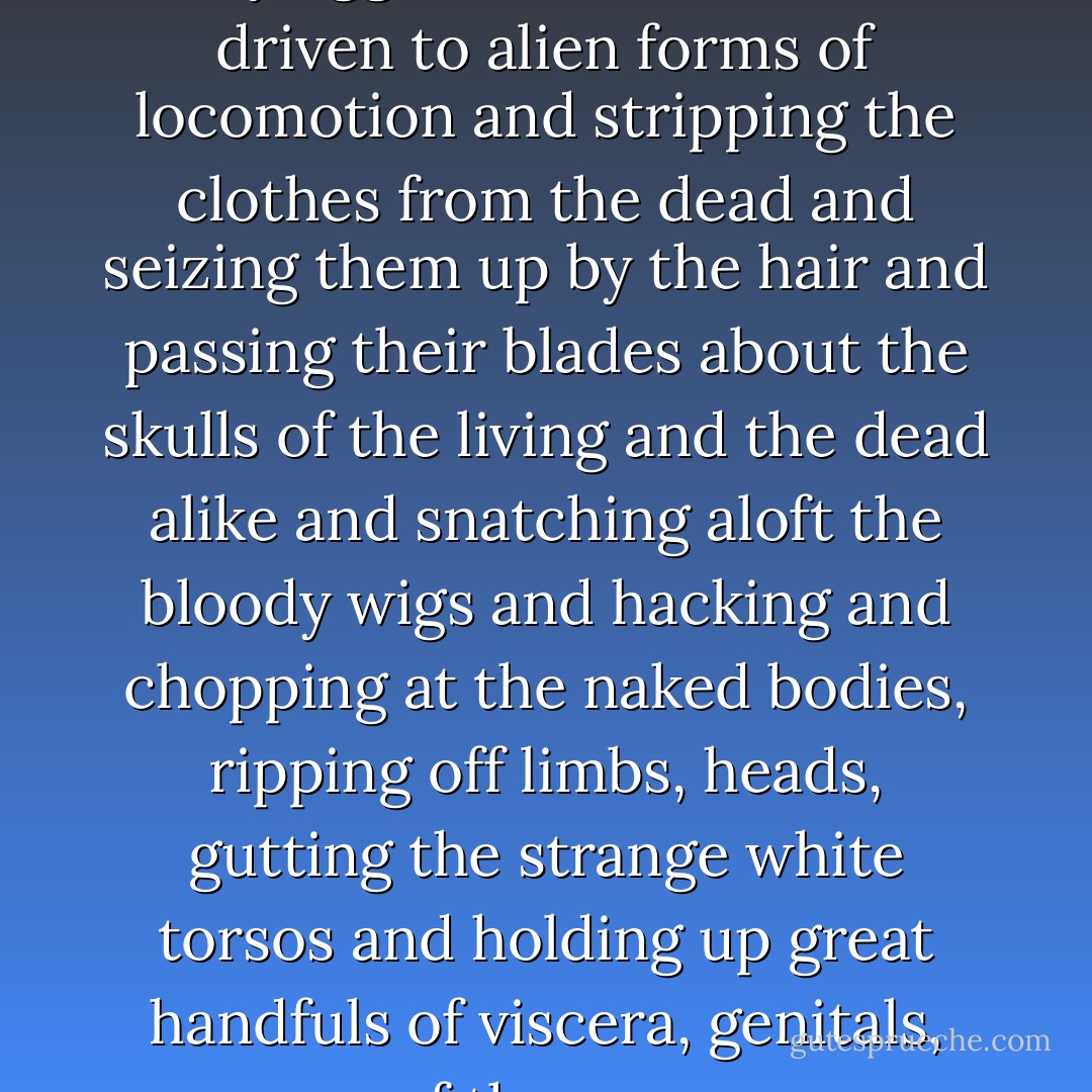 Riding down the unhorsed Saxons and spearing and clubbing them and leaping from their mounts with knives and running about on the ground with a peculiar bandylegged trot like creatures driven to alien forms of locomotion and stripping the clothes from the dead and seizing them up by the hair and passing their blades about the skulls of the living and the dead alike and snatching aloft the bloody wigs and hacking and chopping at the naked bodies, ripping off limbs, heads, gutting the strange white torsos and holding up great handfuls of viscera, genitals, some of the savages so slathered up with gore they might have rolled in it like dogs and some who fell upon the dying and sodomized them with loud cries to their fellows. - Cormac McCarthy