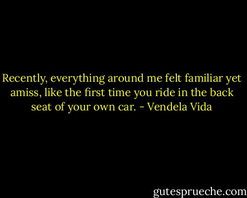 Recently, everything around me felt familiar yet amiss, like the first time you ride in the back seat of your own car. - Vendela Vida