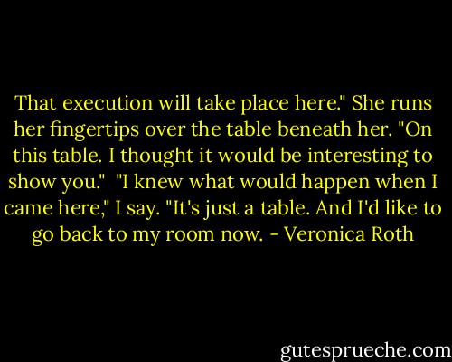 That execution will take place here." She runs her fingertips over the table beneath her. "On this table. I thought it would be interesting to show you."<br /><br />"I knew what would happen when I came here," I say. "It's just a table. And I'd like to go back to my room now. - Veronica Roth