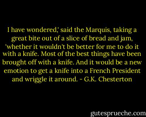 I have wondered,' said the Marquis, taking a great bite out of a slice of bread and jam, 'whether it wouldn't be better for me to do it with a knife. Most of the best things have been brought off with a knife. And it would be a new emotion to get a knife into a French President and wriggle it around. - G.K. Chesterton