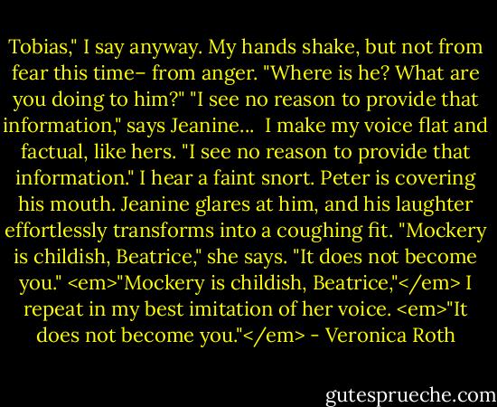 Tobias," I say anyway. My hands shake, but not from fear this time– from anger. "Where is he? What are you doing to him?"<br />"I see no reason to provide that information," says Jeanine...<br /><br />I make my voice flat and factual, like hers. "I see no reason to provide that information."<br />I hear a faint snort. Peter is covering his mouth. Jeanine glares at him, and his laughter effortlessly transforms into a coughing fit.<br />"Mockery is childish, Beatrice," she says. "It does not become you."<br /><em>"Mockery is childish, Beatrice,"</em> I repeat in my best imitation of her voice. <em>"It does not become you."</em> - Veronica Roth