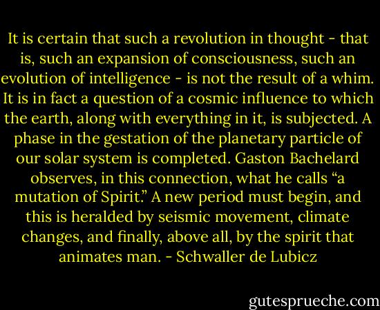 It is certain that such a revolution in thought - that is, such an expansion of consciousness, such an evolution of intelligence - is not the result of a whim. It is in fact a question of a cosmic influence to which the earth, along with everything in it, is subjected. A phase in the gestation of the planetary particle of our solar system is completed. Gaston Bachelard observes, in this connection, what he calls “a mutation of Spirit.” A new period must begin, and this is heralded by seismic movement, climate changes, and finally, above all, by the spirit that animates man. - Schwaller de Lubicz