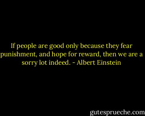 If people are good only because they fear punishment, and hope for reward, then we are a sorry lot indeed. - Albert Einstein