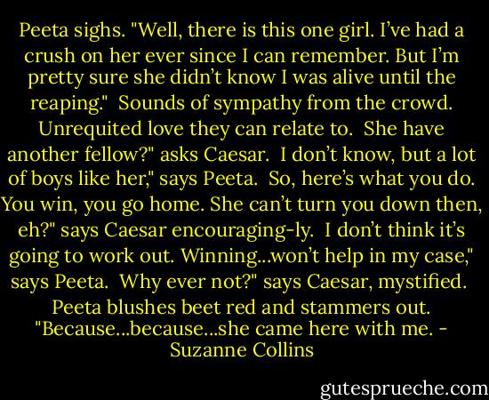 Peeta sighs. "Well, there is this one girl. I’ve had a crush on her ever since I can remember. But I’m pretty sure she didn’t know I was alive until the reaping."<br /><br />Sounds of sympathy from the crowd. Unrequited love they can relate to.<br /><br />She have another fellow?" asks Caesar.<br /><br />I don’t know, but a lot of boys like her," says Peeta.<br /><br />So, here’s what you do. You win, you go home. She can’t turn you down then, eh?" says Caesar encouraging-ly.<br /><br />I don’t think it’s going to work out. Winning...won’t help in my case," says Peeta.<br /><br />Why ever not?" says Caesar, mystified.<br /><br />Peeta blushes beet red and stammers out. "Because...because...she came here with me. - Suzanne Collins
