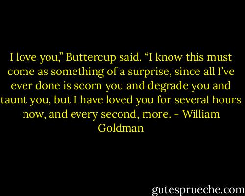 I love you,” Buttercup said. “I know this must come as something of a surprise, since all I’ve ever done is scorn you and degrade you and taunt you, but I have loved you for several hours now, and every second, more. - William Goldman