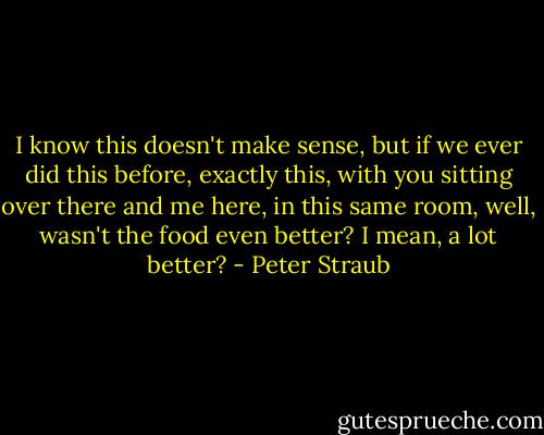I know this doesn't make sense, but if we ever did this before, exactly this, with you sitting over there and me here, in this same room, well, wasn't the food even better? I mean, a lot better? - Peter Straub