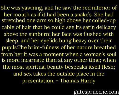 She was yawning, and he saw the red interior of her mouth as if it had been a snake’s. She had stretched one arm so high above her coiled-up cable of hair that he could see its satin delicacy above the sunburn; her face was ﬂushed with sleep, and her eyelids hung heavy over their pupils.The brim-fulness of her nature breathed from her.It was a moment when a woman’s soul is more incarnate than at any other time; when the most spiritual beauty bespeaks itself ﬂesh; and sex takes the outside place in the presentation. - Thomas Hardy