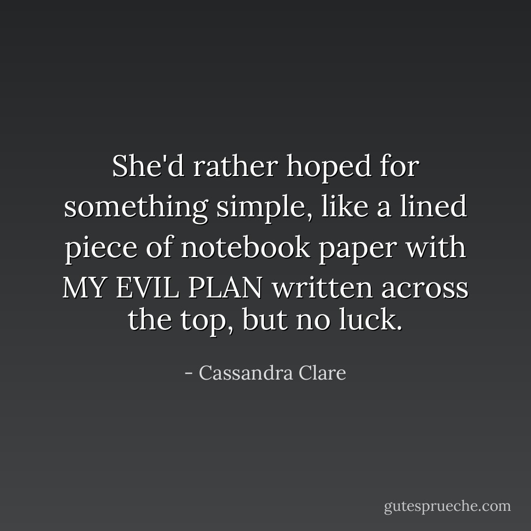 She'd rather hoped for something simple, like a lined piece of notebook paper with MY EVIL PLAN written across the top, but no luck. - Cassandra Clare