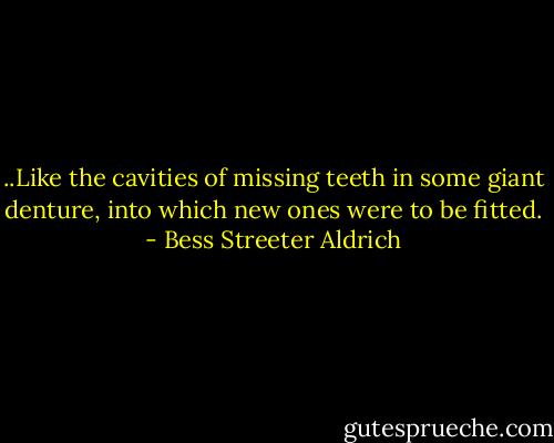 ..Like the cavities of missing teeth in some giant denture, into which new ones were to be fitted. - Bess Streeter Aldrich