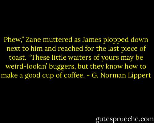 Phew,” Zane muttered as James plopped down next to him and reached for the last piece of toast. “These little waiters of yours may be weird-lookin’ buggers, but they know how to make a good cup of coffee. - G. Norman Lippert