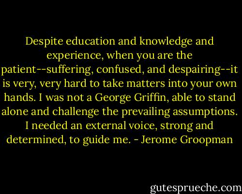Despite education and knowledge and experience, when you are the patient--suffering, confused, and despairing--it is very, very hard to take matters into your own hands. I was not a George Griffin, able to stand alone and challenge the prevailing assumptions. I needed an external voice, strong and determined, to guide me. - Jerome Groopman
