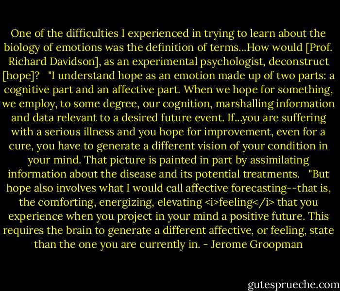 One of the difficulties I experienced in trying to learn about the biology of emotions was the definition of terms...How would [Prof. Richard Davidson], as an experimental psychologist, deconstruct [hope]? <br /><br />"I understand hope as an emotion made up of two parts: a cognitive part and an affective part. When we hope for something, we employ, to some degree, our cognition, marshalling information and data relevant to a desired future event. If...you are suffering with a serious illness and you hope for improvement, even for a cure, you have to generate a different vision of your condition in your mind. That picture is painted in part by assimilating information about the disease and its potential treatments. <br /><br />"But hope also involves what I would call affective forecasting--that is, the comforting, energizing, elevating <i>feeling</i> that you experience when you project in your mind a positive future. This requires the brain to generate a different affective, or feeling, state than the one you are currently in. - Jerome Groopman