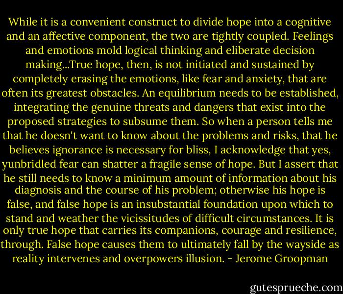 While it is a convenient construct to divide hope into a cognitive and an affective component, the two are tightly coupled. Feelings and emotions mold logical thinking and eliberate decision making...True hope, then, is not initiated and sustained by completely erasing the emotions, like fear and anxiety, that are often its greatest obstacles. An equilibrium needs to be established, integrating the genuine threats and dangers that exist into the proposed strategies to subsume them. So when a person tells me that he doesn't want to know about the problems and risks, that he believes ignorance is necessary for bliss, I acknowledge that yes, yunbridled fear can shatter a fragile sense of hope. But I assert that he still needs to know a minimum amount of information about his diagnosis and the course of his problem; otherwise his hope is false, and false hope is an insubstantial foundation upon which to stand and weather the vicissitudes of difficult circumstances. It is only true hope that carries its companions, courage and resilience, through. False hope causes them to ultimately fall by the wayside as reality intervenes and overpowers illusion. - Jerome Groopman