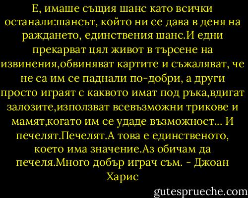 Е, имаше същия шанс като всички останали:шансът, който ни се дава в деня на раждането, единствения шанс.И едни прекарват цял живот в търсене на извинения,обвиняват картите и съжаляват, че не са им се паднали по-добри, а други просто играят с каквото имат под ръка,вдигат залозите,използват всевъзможни трикове и мамят,когато им се удаде възможност...<br />И печелят.Печелят.А това е единственото, което има значение.Аз обичам да печеля.Много добър играч съм. - Джоан Харис