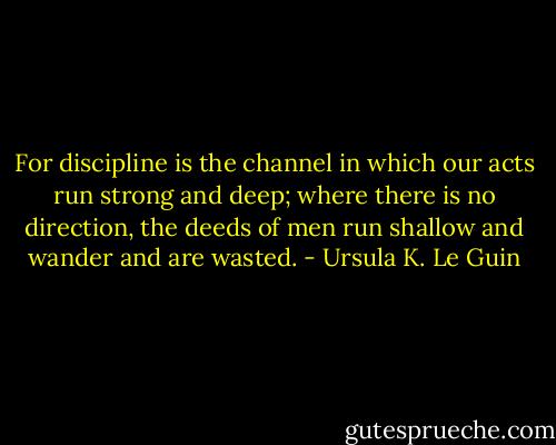 For discipline is the channel in which our acts run strong and deep; where there is no direction, the deeds of men run shallow and wander and are wasted. - Ursula K. Le Guin
