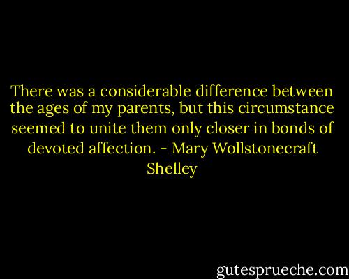 There was a considerable difference between the ages of my parents, but this circumstance seemed to unite them only closer in bonds of devoted affection. - Mary Wollstonecraft Shelley