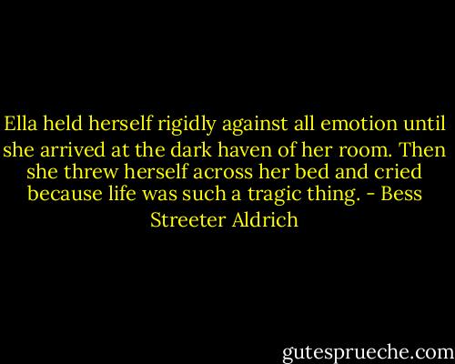 Ella held herself rigidly against all emotion until she arrived at the dark haven of her room. Then she threw herself across her bed and cried because life was such a tragic thing. - Bess Streeter Aldrich