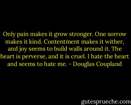Only pain makes it grow stronger. One sorrow makes it kind. Contentment makes it wither, and joy seems to build walls around it. The heart is perverse, and it is cruel. I hate the heart and seems to hate me. - Douglas Coupland