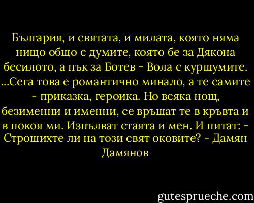 България, и святата, и милата,<br />която няма нищо общо с думите,<br />която бе за Дякона бесилото,<br />а пък за Ботев - Вола с куршумите.<br />...Сега това е романтично минало,<br />а те самите - приказка, героика.<br />Но всяка нощ, безименни и именни,<br />се връщат те в кръвта и в покоя ми.<br />Изпълват стаята и мен. И питат:<br />- Строшихте ли на този свят оковите? - Дамян Дамянов