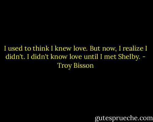 I used to think I knew love. But now, I realize I didn't. I didn't know love until I met Shelby. - Troy Bisson