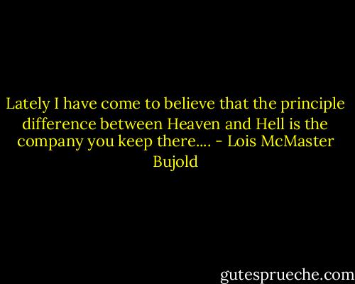 Lately I have come to believe that the principle difference between Heaven and Hell is the company you keep there.... - Lois McMaster Bujold