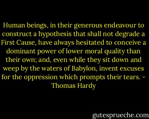 Human beings, in their generous endeavour to construct a hypothesis that shall not degrade a First Cause, have always hesitated to conceive a dominant power of lower moral quality than their own; and, even while they sit down and weep by the waters of Babylon, invent excuses for the oppression which prompts their tears. - Thomas Hardy