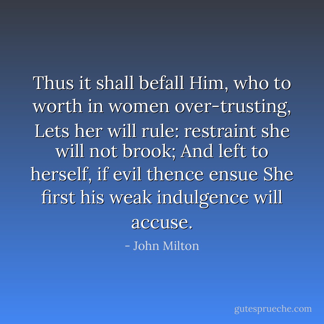 Thus it shall befall Him, who to worth in women over-trusting, Lets her will rule: restraint she will not brook; And left to herself, if evil thence ensue She first his weak indulgence will accuse. - John Milton
