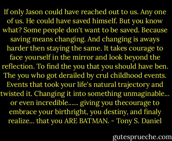 If only Jason could have reached out to us. Any one of us. He could have saved himself. But you know what? Some people don't want to be saved. Because saving means changing. And changing is aways harder then staying the same. It takes courage to face yourself in the mirror and look beyond the reflection. To find the you that you should have ben. The you who got derailed by crul childhood events. Events that took your life's natural trajectory and twisted it. Changing it into something unmaginable... or even incredible...... giving you thecourage to embrace your birthright, you destiny, and finaly realize... that you ARE BATMAN. - Tony S. Daniel