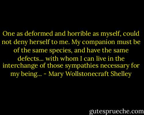 One as deformed and horrible as myself, could not deny herself to me. My companion must be of the same species, and have the same defects... with whom I can live in the interchange of those sympathies necessary for my being... - Mary Wollstonecraft Shelley