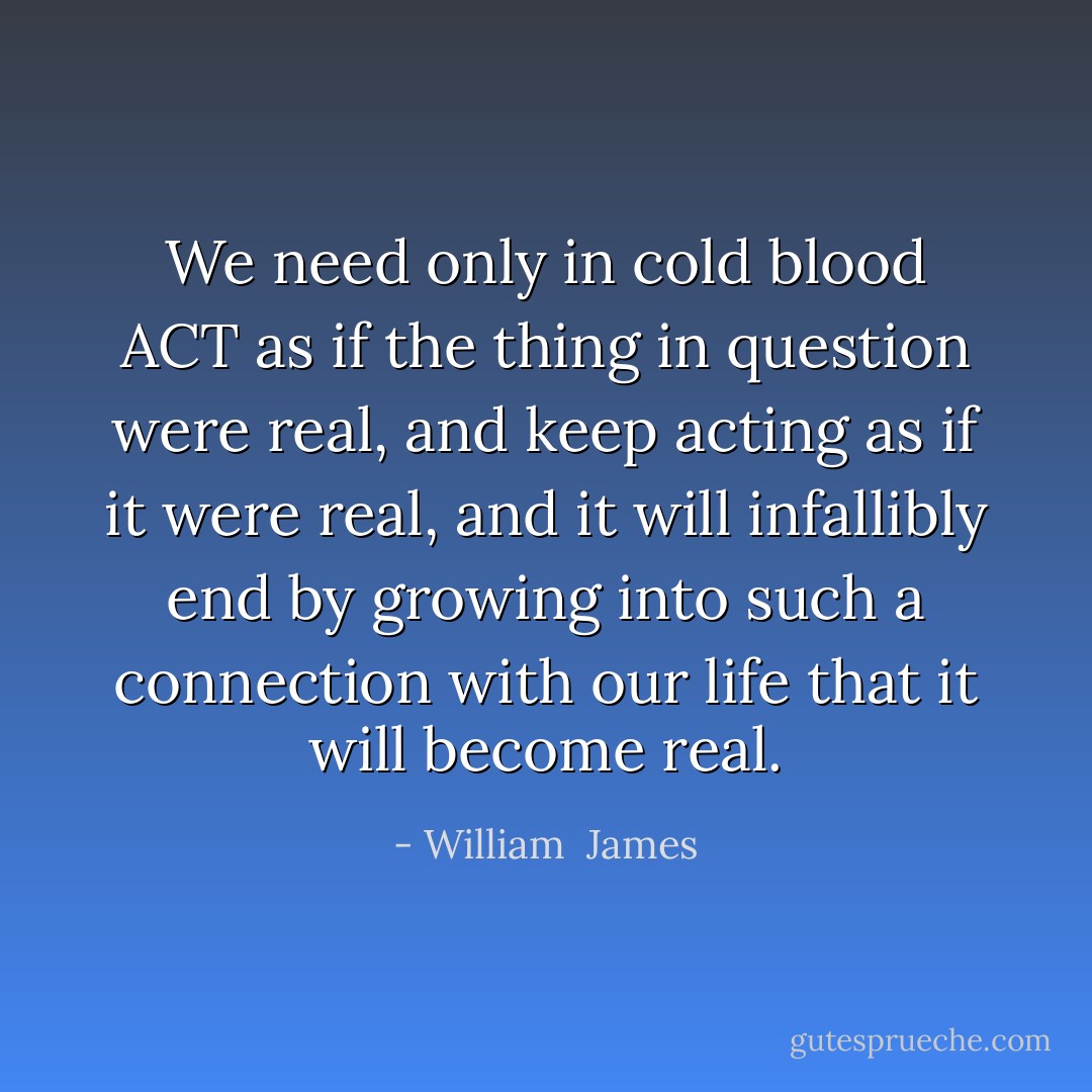 We need only in cold blood ACT as if the thing in question were real, and keep acting as if it were real, and it will infallibly end by growing into such a connection with our life that it will become real. - William  James