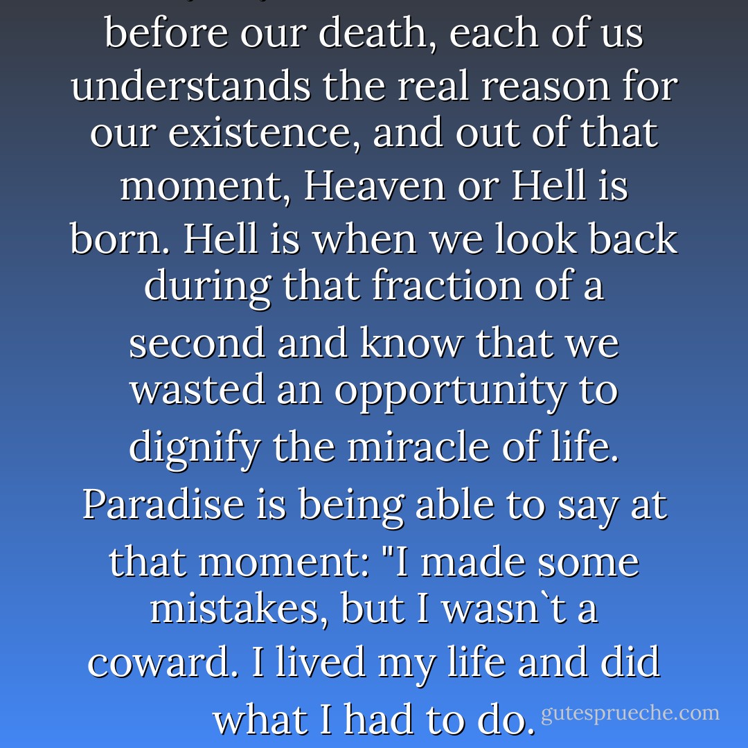 They say that in the second before our death, each of us understands the real reason for our existence, and out of that moment, Heaven or Hell is born. Hell is when we look back during that fraction of a second and know that we wasted an opportunity to dignify the miracle of life. Paradise is being able to say at that moment: "I made some mistakes, but I wasn`t a coward. I lived my life and did what I had to do. - Paulo Coelho