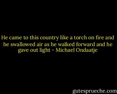 He came to this country like a torch on fire and he swallowed air as he walked forward and he gave out light - Michael Ondaatje