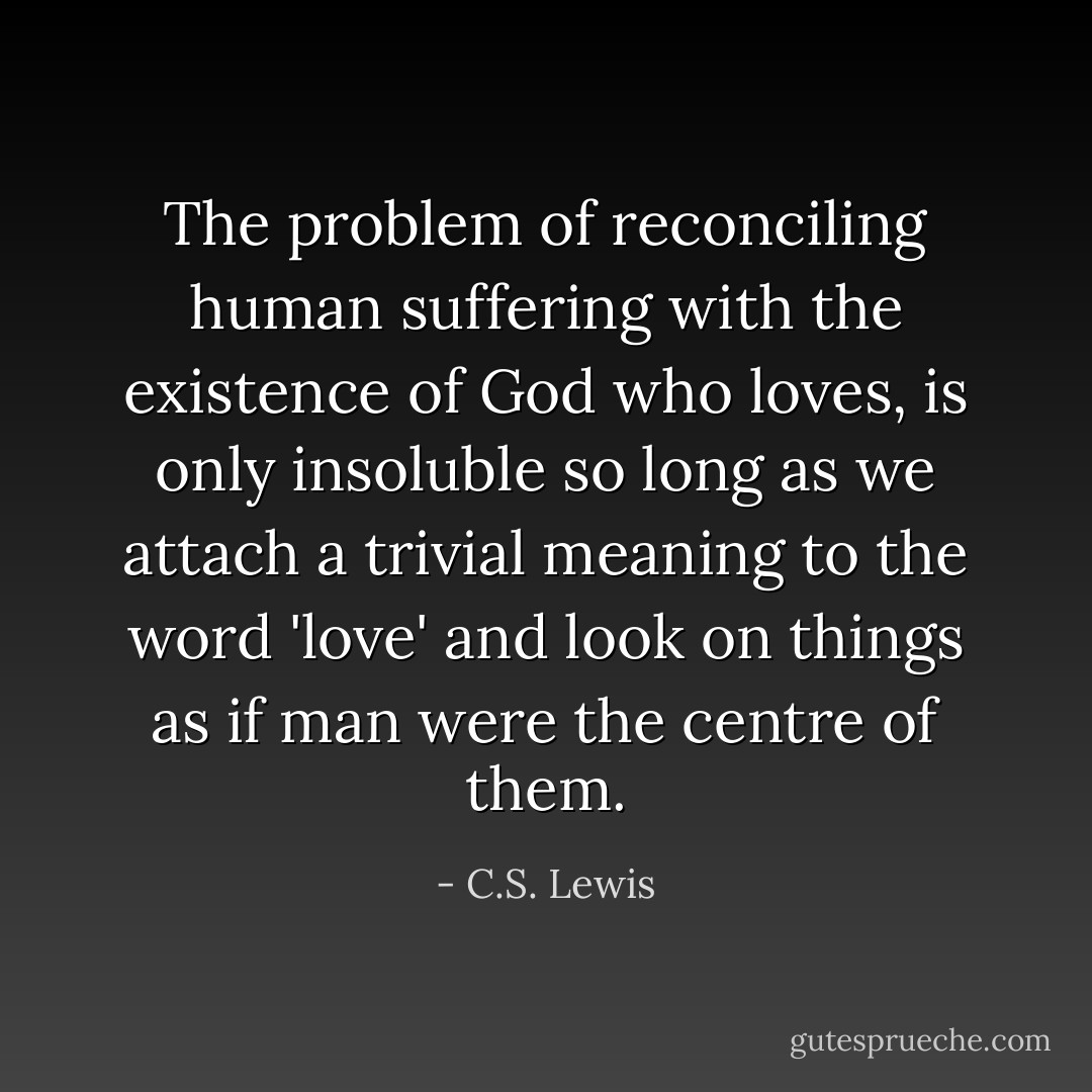 The problem of reconciling human suffering with the existence of God who loves, is only insoluble so long as we attach a trivial meaning to the word 'love' and look on things as if man were the centre of them. - C.S. Lewis
