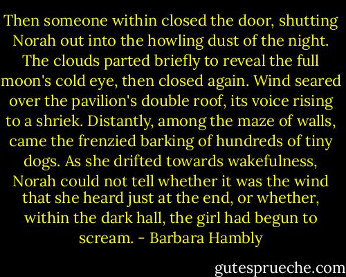 Then someone within closed the door, shutting Norah out into the howling dust of the night. The clouds parted briefly to reveal the full moon's cold eye, then closed again. Wind seared over the pavilion's double roof, its voice rising to a shriek. Distantly, among the maze of walls, came the frenzied barking of hundreds of tiny dogs. As she drifted towards wakefulness, Norah could not tell whether it was the wind that she heard just at the end, or whether, within the dark hall, the girl had begun to scream. - Barbara Hambly