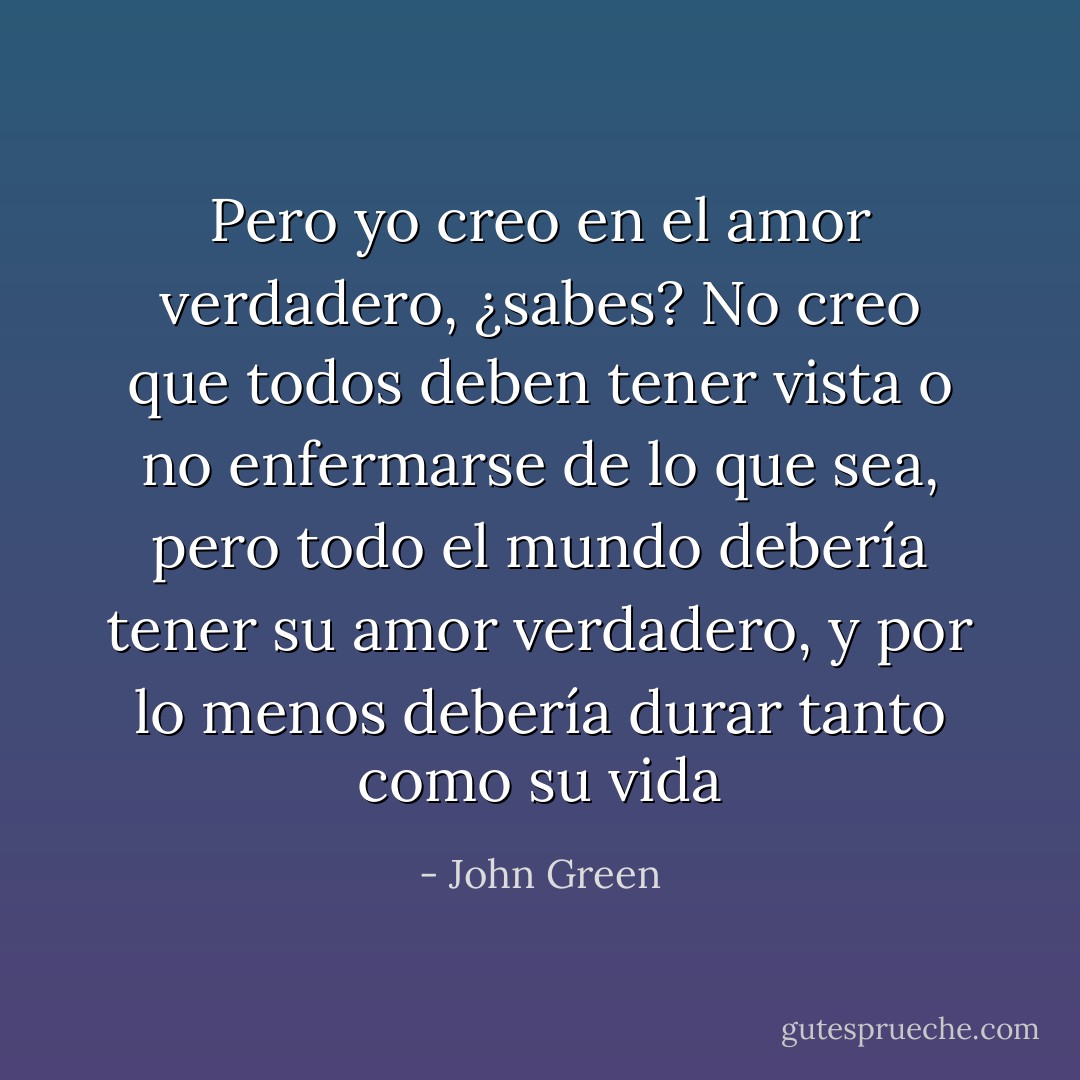 Pero yo creo en el amor verdadero, ¿sabes? No creo que todos deben tener vista o no enfermarse de lo que sea, pero todo el mundo debería tener su amor verdadero, y por lo menos debería durar tanto como su vida - John Green