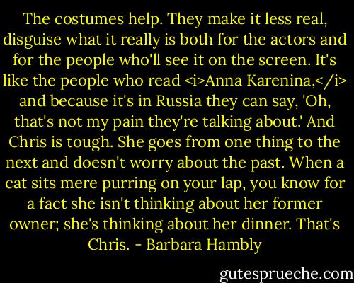 The costumes help. They make it less real, disguise what it really is both for the actors and for the people who'll see it on the screen. It's like the people who read <i>Anna Karenina,</i> and because it's in Russia they can say, 'Oh, that's not my pain they're talking about.' And Chris is tough. She goes from one thing to the next and doesn't worry about the past. When a cat sits mere purring on your lap, you know for a fact she isn't thinking about her former owner; she's thinking about her dinner. That's Chris. - Barbara Hambly