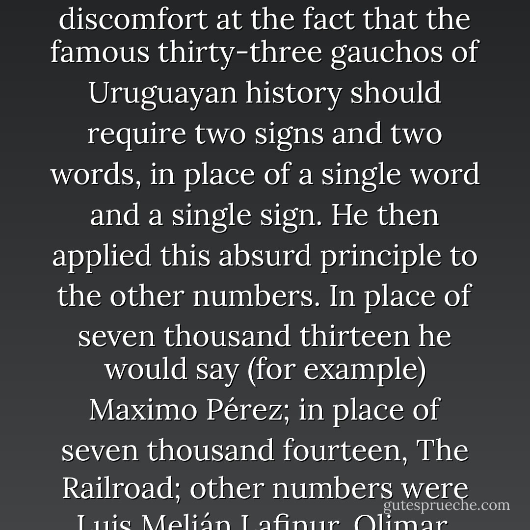 He told me that in 1886 he had invented an original system of numbering and that in a very few days he had gone beyond the twenty-four-thousand mark. He had not written it down, since anything he thought of once would never be lost to him. His first stimulus was, I think, his discomfort at the fact that the famous thirty-three gauchos of Uruguayan history should require two signs and two words, in place of a single word and a single sign. He then applied this absurd principle to the other numbers. In place of seven thousand thirteen he would say (for example) <i>Maximo Pérez</i>; in place of seven thousand fourteen, <i>The Railroad</i>; other numbers were <i>Luis Melián Lafinur</i>, <i>Olimar</i>, <i>sulphur</i>, <i>the reins</i>, <i>the whale</i>, <i>the gas</i>, <i>the caldron</i>, <i>Napoleon</i>, <i>Agustin de Vedia</i>. In place of five hundred, he would say <i>nine</i>. Each word had a particular sign, a kind of mark; the last in the series were very complicated... - Jorge Luis Borges