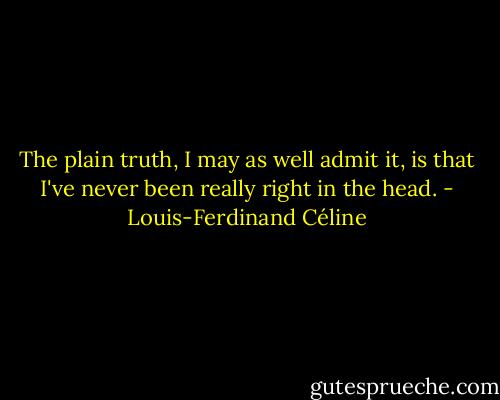 The plain truth, I may as well admit it, is that I've never been really right in the head. - Louis-Ferdinand Céline